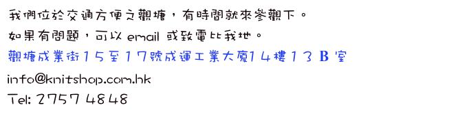 我們位於交通方便之觀塘，有時間就來參觀下。
如果有問題，可以 email 或致電比我地。
觀塘成業街 15至 17號成運工業大廈14樓 13 B 室
info@knitshop.com.hk
Tel: 2757 4848
